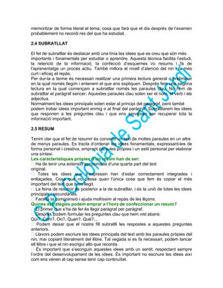 memoritzar de forma literal el tema, cosa que farà que el dia després de l’examen
probablement no recordi res del que ha estudiat.
2.4 SUBRATLLAT
El fet de subratllar és destacar amb una línia les idees que es creu que són més
importants i fonamentals per estudiar o aprendre. Aquesta tècnica facilita l’estudi,
la retenció de la informació, la confecció d’esquemes i/o resums i fa de
l’aprenentatge un procés actiu. També millora el nivell d’atenció del nin i fa més
curt i eficaç el repàs.
Per dur-la a terme és necessari realitzar una primera lectura general o preliminar
en la qual només llegim i entenem el que ens expliquen. Després fem una segona
lectura en la qual començam a subratllar només les paraules clau. No hem de
subratllar el paràgraf sencer. Aquestes paraules clau solen ser el nom, el verb i els
adjectius.
Normalment les idees principals solen estar al principi del paràgraf, però també
podem trobar idees important enmig o al final del paràgraf. Subratllarem les idees
que responen a les preguntes clau i que ens serveixen per recuperar tota la
informació important.
2.5 RESUM
Tenim clar que el fet de resumir és convertir un text de moltes paraules en un altre
de menys paraules. Es tracta d’ordenar les idees fonamentals, expressant-les de
forma personal i creativa, emprant paraules pròpies i un estil personal per elaborar
una síntesi.
Les característiques pròpies d’un resum han de ser:
 Ha de tenir una extensió aproximada d’una quarta part del text
original.
 Totes les idees que s’expressin han d’estar correctament integrades i
enllaçades. Cosa que no passa quan l’única cosa que fem és copiar el més
important del text que hem llegit.
 La feina de resumir és posterior a la de subratllar, i és la unió de totes les idees
principals i secundàries.
 Facilita la comprensió i ajuda moltíssim al repàs de les lliçons.
Quines estratègies podem emprar a l’hora de confeccionar un resum?
 El primer que s’ha de fer és llegir paràgraf per paràgraf.
 Després podem formular les preguntes clau que hem vist abans:
Qui?, Com?, On?, Quan?, Què?...
 Podem deixar que el nostre fill subratlli les respostes a aquestes preguntes
anteriors.
 Llavors podem escriure les idees principals del text amb les paraules pròpies del
nin, mai copiant literalment del llibre. Tal vegada si es fa necessari, podem tancar
ell llibre i que el nin escrigui allò que recorda.
 És important que s’escriguin aquestes idees amb un sentit, respectant sempre
l’ordre del desenvolupament de les idees. És important no escriure les idees així
com ens vénen al cap sense tenir cap continuïtat.
 