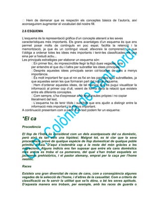  Hem de demanar que es respectin els conceptes bàsics de l’autor/a, així
aconseguirem augmentar el vocabulari del nostre fill.
2.6 ESQUEMA
L’esquema és la representació gràfica d’un concepte atenent a les seves
característiques més importants. Els grans avantatges d’un esquema és que ens
permet posar molts de continguts en poc espai; facilita la retenció i la
memorització, ja que és un contingut visual; afavoreix la comprensió, ja que
t’obliga a ordenar totes les idees més importants i tenir-les classificades; és una
eina per a l’estudi actiu...
Les principals estratègies per elaborar un esquema són:
En primer lloc, és imprescindible llegir la lliçó dues vegades, una
per entendre el que diu i l’altra per subratllar les idees principals.
Després aquestes idees principals seran col·locades de més a menys
importància.
És molt important fer que el nin es fixi en les paraules clau subratllades, ja
que aquestes seran les que formaran part del nostre esquema.
Hem d’ordenar aquestes idees, de tal manera que es pugui visualitzar la
informació al primer cop d’ull, veient de forma clara la relació que existeix
entre els diferents conceptes.
Com sempre, s’ha d’expressar amb les paraules pròpies i no copiar
literalment del text.
L’esquema ha de tenir títols i subtítols que ens ajudin a distingir entre la
informació més important i la menys important.
A continuació presentam com a partir d’un text podem fer un esquema:
*El ca
Procedència
El llop de l’Índia és considerat com un dels avantpassats del ca domèstic,
però això és tan sols una hipòtesi. Malgrat tot, es té clar que la seva
procedència prové de qualque espècie de llop domesticat de qualque poble
primitiu d’Àsia. D’aquí s’estendria cap a la resta del món gràcies a les
migracions. Alguns indicis ens fan suposar que entre els cans domèstics
més antics es troba el ca pomerano, del qual s’han trobat esquelets en
jaciments prehistòrics, i el pastor alemany, emprat per la caça per l’home
neolític.
Races
Existeix una gran diversitat de races de cans, com a conseqüència algunes
vegades de la selecció de l’home, i d’altres de la casualitat. Com a criteris de
classificació es fa servir la utilitat que se’ls dóna, o bé les seves aptituds.
D’aquesta manera ens trobam, per exemple, amb les races de guarda o
 