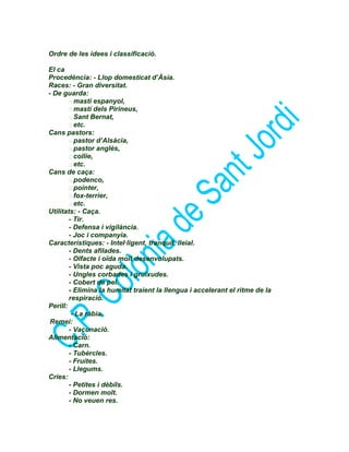 Ordre de les idees i classificació.
El ca
Procedència: - Llop domesticat d’Àsia.
Races: - Gran diversitat.
- De guarda:
 mastí espanyol,
 mastí dels Pirineus,
 Sant Bernat,
 etc.
Cans pastors:
 pastor d’Alsàcia,
 pastor anglès,
 collie,
 etc.
Cans de caça:
 podenco,
 pointer,
 fox-terrier,
 etc.
Utilitats: - Caça.
- Tir.
- Defensa i vigilància.
- Joc i companyia.
Característiques: - Intel·ligent, tranquil, lleial.
- Dents afilades.
- Olfacte i oïda molt desenvolupats.
- Vista poc aguda.
- Ungles corbades i gruixudes.
- Cobert de pel.
- Elimina la humitat traient la llengua i accelerant el ritme de la
respiració.
Perill:
- La ràbia.
Remei:
- Vacunació.
Alimentació:
- Carn.
- Tubèrcles.
- Fruites.
- Llegums.
Cries:
- Petites i dèbils.
- Dormen molt.
- No veuen res.
 