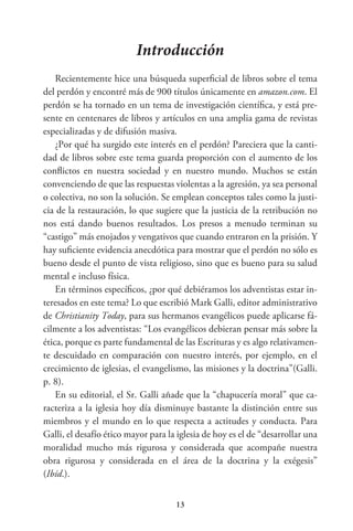 13
Introducción
Recientemente hice una búsqueda superficial de libros sobre el tema
del perdón y encontré más de 900 títulos únicamente en amazon.com. El
perdón se ha tornado en un tema de investigación científica, y está pre-
sente en centenares de libros y artículos en una amplia gama de revistas
especializadas y de difusión masiva.
¿Por qué ha surgido este interés en el perdón? Pareciera que la canti-
dad de libros sobre este tema guarda proporción con el aumento de los
conflictos en nuestra sociedad y en nuestro mundo. Muchos se están
convenciendo de que las respuestas violentas a la agresión, ya sea personal
o colectiva, no son la solución. Se emplean conceptos tales como la justi-
cia de la restauración, lo que sugiere que la justicia de la retribución no
nos está dando buenos resultados. Los presos a menudo terminan su
“castigo” más enojados y vengativos que cuando entraron en la prisión. Y
hay suficiente evidencia anecdótica para mostrar que el perdón no sólo es
bueno desde el punto de vista religioso, sino que es bueno para su salud
mental e incluso física.
En términos específicos, ¿por qué debiéramos los adventistas estar in-
teresados en este tema? Lo que escribió Mark Galli, editor administrativo
de Christianity Today, para sus hermanos evangélicos puede aplicarse fá-
cilmente a los adventistas: “Los evangélicos debieran pensar más sobre la
ética, porque es parte fundamental de las Escrituras y es algo relativamen-
te descuidado en comparación con nuestro interés, por ejemplo, en el
crecimiento de iglesias, el evangelismo, las misiones y la doctrina”(Galli.
p. 8).
En su editorial, el Sr. Galli añade que la “chapucería moral” que ca-
racteriza a la iglesia hoy día disminuye bastante la distinción entre sus
miembros y el mundo en lo que respecta a actitudes y conducta. Para
Galli, el desafío ético mayor para la iglesia de hoy es el de “desarrollar una
moralidad mucho más rigurosa y considerada que acompañe nuestra
obra rigurosa y considerada en el área de la doctrina y la exégesis”
(Ibíd.).
 
