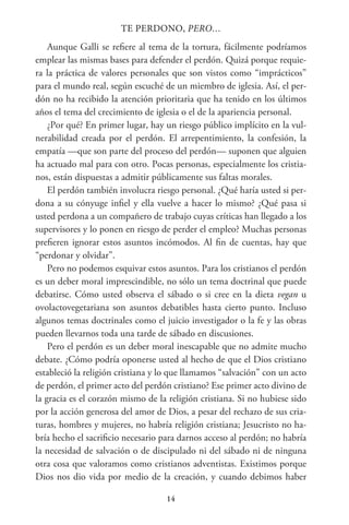14
TE PERDONO, PERO…
Aunque Galli se refiere al tema de la tortura, fácilmente podríamos
emplear las mismas bases para defender el perdón. Quizá porque requie-
ra la práctica de valores personales que son vistos como “imprácticos”
para el mundo real, según escuché de un miembro de iglesia. Así, el per-
dón no ha recibido la atención prioritaria que ha tenido en los últimos
años el tema del crecimiento de iglesia o el de la apariencia personal.
¿Por qué? En primer lugar, hay un riesgo público implícito en la vul-
nerabilidad creada por el perdón. El arrepentimiento, la confesión, la
empatía —que son parte del proceso del perdón— suponen que alguien
ha actuado mal para con otro. Pocas personas, especialmente los cristia-
nos, están dispuestas a admitir públicamente sus faltas morales.
El perdón también involucra riesgo personal. ¿Qué haría usted si per-
dona a su cónyuge infiel y ella vuelve a hacer lo mismo? ¿Qué pasa si
usted perdona a un compañero de trabajo cuyas críticas han llegado a los
supervisores y lo ponen en riesgo de perder el empleo? Muchas personas
prefieren ignorar estos asuntos incómodos. Al fin de cuentas, hay que
“perdonar y olvidar”.
Pero no podemos esquivar estos asuntos. Para los cristianos el perdón
es un deber moral imprescindible, no sólo un tema doctrinal que puede
debatirse. Cómo usted observa el sábado o si cree en la dieta vegan u
ovolactovegetariana son asuntos debatibles hasta cierto punto. Incluso
algunos temas doctrinales como el juicio investigador o la fe y las obras
pueden llevarnos toda una tarde de sábado en discusiones.
Pero el perdón es un deber moral inescapable que no admite mucho
debate. ¿Cómo podría oponerse usted al hecho de que el Dios cristiano
estableció la religión cristiana y lo que llamamos “salvación” con un acto
de perdón, el primer acto del perdón cristiano? Ese primer acto divino de
la gracia es el corazón mismo de la religión cristiana. Si no hubiese sido
por la acción generosa del amor de Dios, a pesar del rechazo de sus cria-
turas, hombres y mujeres, no habría religión cristiana; Jesucristo no ha-
bría hecho el sacrificio necesario para darnos acceso al perdón; no habría
la necesidad de salvación o de discipulado ni del sábado ni de ninguna
otra cosa que valoramos como cristianos adventistas. Existimos porque
Dios nos dio vida por medio de la creación, y cuando debimos haber
 