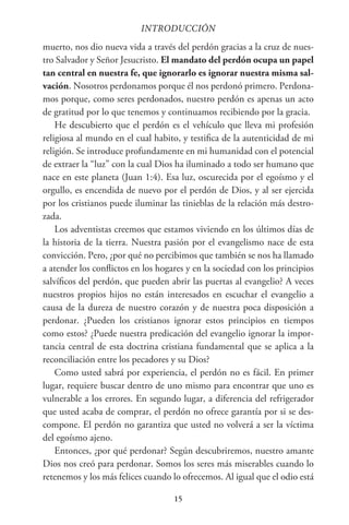 15
INTRODUCCIÓN
muerto, nos dio nueva vida a través del perdón gracias a la cruz de nues-
tro Salvador y Señor Jesucristo. El mandato del perdón ocupa un papel
tan central en nuestra fe, que ignorarlo es ignorar nuestra misma sal-
vación. Nosotros perdonamos porque él nos perdonó primero. Perdona-
mos porque, como seres perdonados, nuestro perdón es apenas un acto
de gratitud por lo que tenemos y continuamos recibiendo por la gracia.
He descubierto que el perdón es el vehículo que lleva mi profesión
religiosa al mundo en el cual habito, y testifica de la autenticidad de mi
religión. Se introduce profundamente en mi humanidad con el potencial
de extraer la “luz” con la cual Dios ha iluminado a todo ser humano que
nace en este planeta (Juan 1:4). Esa luz, oscurecida por el egoísmo y el
orgullo, es encendida de nuevo por el perdón de Dios, y al ser ejercida
por los cristianos puede iluminar las tinieblas de la relación más destro-
zada.
Los adventistas creemos que estamos viviendo en los últimos días de
la historia de la tierra. Nuestra pasión por el evangelismo nace de esta
convicción. Pero, ¿por qué no percibimos que también se nos ha llamado
a atender los conflictos en los hogares y en la sociedad con los principios
salvíficos del perdón, que pueden abrir las puertas al evangelio? A veces
nuestros propios hijos no están interesados en escuchar el evangelio a
causa de la dureza de nuestro corazón y de nuestra poca disposición a
perdonar. ¿Pueden los cristianos ignorar estos principios en tiempos
como estos? ¿Puede nuestra predicación del evangelio ignorar la impor-
tancia central de esta doctrina cristiana fundamental que se aplica a la
reconciliación entre los pecadores y su Dios?
Como usted sabrá por experiencia, el perdón no es fácil. En primer
lugar, requiere buscar dentro de uno mismo para encontrar que uno es
vulnerable a los errores. En segundo lugar, a diferencia del refrigerador
que usted acaba de comprar, el perdón no ofrece garantía por si se des-
compone. El perdón no garantiza que usted no volverá a ser la víctima
del egoísmo ajeno.
Entonces, ¿por qué perdonar? Según descubriremos, nuestro amante
Dios nos creó para perdonar. Somos los seres más miserables cuando lo
retenemos y los más felices cuando lo ofrecemos. Al igual que el odio está
 