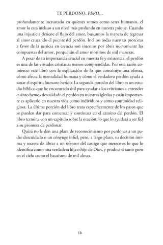 16
TE PERDONO, PERO…
profundamente incrustado en quienes somos como seres humanos, el
amor lo está incluso a un nivel más profundo en nuestra psique. Cuando
una injusticia detiene el flujo del amor, buscamos la manera de regresar
al amor cruzando el puente del perdón. Incluso todas nuestras protestas
a favor de la justicia en esencia son intentos por abrir nuevamente las
compuertas del amor, porque sin el amor morimos de mil maneras.
A pesar de su importancia crucial en nuestra fe y existencia, el perdón
es una de las virtudes cristianas menos comprendidas. Por esta razón co-
mienzo este libro con la explicación de lo que constituye una ofensa,
cómo afecta la mentalidad humana y cómo el verdadero perdón ayuda a
sanar el espíritu humano herido. La segunda porción del libro es un estu-
dio bíblico que he encontrado útil para ayudar a los cristianos a entender
cuánto hemos descuidado el perdón en nuestras iglesias y cuán importan-
te es aplicarlo en nuestra vida como individuos y como comunidad reli-
giosa. La última porción del libro trata específicamente de los pasos que
se pueden dar para comenzar y continuar en el camino del perdón. El
libro termina con un capítulo sobre la oración, lo que lo ayudará a ser fiel
a su promesa de perdonar.
Quizá no le den una placa de reconocimiento por perdonar a un pa-
dre descuidado o un cónyuge infiel, pero, a largo plazo, su decisión ínti-
ma y secreta de librar a un ofensor del castigo que merece es lo que lo
identifica como una verdadera hija o hijo de Dios, y producirá tanto gozo
en el cielo como el bautismo de mil almas.
 