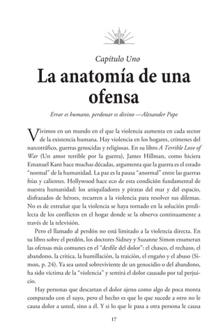 17
Capítulo Uno
La anatomía de una
ofensa
Errar es humano, perdonar es divino —Alexander Pope
Vivimos en un mundo en el que la violencia aumenta en cada sector
de la existencia humana. Hay violencia en los hogares, crímenes del
narcotráfico, guerras genocidas y religiosas. En su libro A Terrible Love of
War (Un amor terrible por la guerra), James Hillman, como hiciera
Emanuel Kant hace muchas décadas, argumenta que la guerra es el estado
“normal” de la humanidad. La paz es la pausa “anormal” entre las guerras
frías y calientes. Hollywood hace eco de esta condición fundamental de
nuestra humanidad: los aniquiladores y piratas del mar y del espacio,
disfrazados de héroes, recurren a la violencia para resolver sus dilemas.
No es de extrañar que la violencia se haya tornado en la solución predi-
lecta de los conflictos en el hogar donde se la observa continuamente a
través de la televisión.
Pero el llamado al perdón no está limitado a la violencia directa. En
su libro sobre el perdón, los doctores Sidney y Suzanne Simon enumeran
las ofensas más comunes en el “desfile del dolor”: el chasco, el rechazo, el
abandono, la crítica, la humillación, la traición, el engaño y el abuso (Si-
mon, p. 24). Ya sea usted sobreviviente de un genocidio o del abandono,
ha sido víctima de la “violencia” y sentirá el dolor causado por tal perjui-
cio.
Hay personas que descartan el dolor ajeno como algo de poca monta
comparado con el suyo, pero el hecho es que lo que sucede a otro no le
causa dolor a usted, sino a él. Y si lo que le pasa a otra persona le causa
 