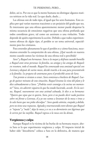 18
TE PERDONO, PERO…
dolor, así es. Por eso es que la mente humana no distingue algunos mati-
ces teóricos en la vida real. Lo que duele, duele…
Las ofensas son de todo tipo, al igual que los seres humanos. Esto ex-
plica por qué varían nuestras reacciones a un perjuicio del grado que sea.
Es interesante que una ofensa aparentemente menor puede despertar la
misma secuencia de emociones negativas que una ofensa profunda que
todos consideran grave, tal como un asesinato o una violación. Todo
depende de quién experimenta la acción. Debido a que todos experimen-
tamos ofensas de algún tipo, el perdón es un tema universal, especial-
mente para los cristianos.
Para entender plenamente lo que el perdón es y cómo funciona, nece-
sitamos entender la composición de una ofensa. ¿Qué sucede en nuestra
mente cuando somos las víctimas de una ofensa real o percibida?
Sara* y Raquel son hermanas. Sara es la mayor y disfruta cuando humilla
a Raquel ante otras personas: la familia, sus amigas y las amigas de Raquel;
en resumen, todo el mundo. Raquel ha comenzado una amistad especial con
Lorenzo y después de varios meses, decide traerlo a la casa para presentárselo
a la familia. Lo prepara de antemano para el predecible acoso de Sara.
Tan pronto se sientan a cenar, Sara comienza a burlarse de Raquel. Lue-
go de quince minutos de esta situación, Raquel levanta la vista del plato y le
dice calmadamente a Sara: “¿Podrías venir conmigo a la cocina un momen-
to?” Sara, sin advertir siquiera lo que ha estado haciendo, accede. En la coci-
na, Raquel, nuevamente con una actitud calmada, le dice a su hermana:
“Quiero que sepas que te quiero, Sara, pero si no puedes decir nada positivo
sobre mí frente a Lorenzo, él y yo nos vamos a levantar de la mesa e irnos a
la sala hasta que nos pidas disculpas”. Sara queda atónita, enojada y dolida,
pero no tiene una respuesta. Agitada y murmurando entre dientes que Raquel
es “injusta” y “mala”, deja la mesa y se va a su dormitorio con lágrimas que
le corren por las mejillas. Raquel regresa a la mesa con los demás.
Vergüenza y culpa
Aunque Raquel es la víctima de las burlas de su hermana mayor, aho-
ra Sara es la que experimenta vergüenza y culpa. El impacto inicial de
haber sido “descubierta” coloca a Sara en la defensiva, de manera que
 