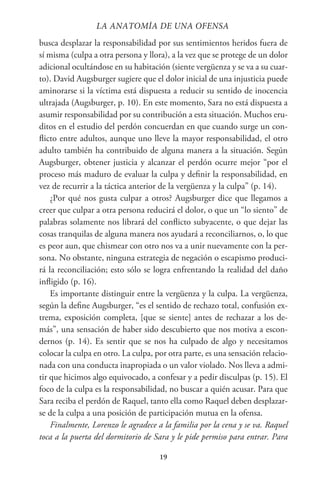 19
busca desplazar la responsabilidad por sus sentimientos heridos fuera de
sí misma (culpa a otra persona y llora), a la vez que se protege de un dolor
adicional ocultándose en su habitación (siente vergüenza y se va a su cuar-
to). David Augsburger sugiere que el dolor inicial de una injusticia puede
aminorarse si la víctima está dispuesta a reducir su sentido de inocencia
ultrajada (Augsburger, p. 10). En este momento, Sara no está dispuesta a
asumir responsabilidad por su contribución a esta situación. Muchos eru-
ditos en el estudio del perdón concuerdan en que cuando surge un con-
flicto entre adultos, aunque uno lleve la mayor responsabilidad, el otro
adulto también ha contribuido de alguna manera a la situación. Según
Augsburger, obtener justicia y alcanzar el perdón ocurre mejor “por el
proceso más maduro de evaluar la culpa y definir la responsabilidad, en
vez de recurrir a la táctica anterior de la vergüenza y la culpa” (p. 14).
¿Por qué nos gusta culpar a otros? Augsburger dice que llegamos a
creer que culpar a otra persona reducirá el dolor, o que un “lo siento” de
palabras solamente nos librará del conflicto subyacente, o que dejar las
cosas tranquilas de alguna manera nos ayudará a reconciliarnos, o, lo que
es peor aun, que chismear con otro nos va a unir nuevamente con la per-
sona. No obstante, ninguna estrategia de negación o escapismo produci-
rá la reconciliación; esto sólo se logra enfrentando la realidad del daño
infligido (p. 16).
Es importante distinguir entre la vergüenza y la culpa. La vergüenza,
según la define Augsburger, “es el sentido de rechazo total, confusión ex-
trema, exposición completa, [que se siente] antes de rechazar a los de-
más”, una sensación de haber sido descubierto que nos motiva a escon-
dernos (p. 14). Es sentir que se nos ha culpado de algo y necesitamos
colocar la culpa en otro. La culpa, por otra parte, es una sensación relacio-
nada con una conducta inapropiada o un valor violado. Nos lleva a admi-
tir que hicimos algo equivocado, a confesar y a pedir disculpas (p. 15). El
foco de la culpa es la responsabilidad, no buscar a quién acusar. Para que
Sara reciba el perdón de Raquel, tanto ella como Raquel deben desplazar-
se de la culpa a una posición de participación mutua en la ofensa.
Finalmente, Lorenzo le agradece a la familia por la cena y se va. Raquel
toca a la puerta del dormitorio de Sara y le pide permiso para entrar. Para
LA ANATOMİA DE UNA OFENSA
 