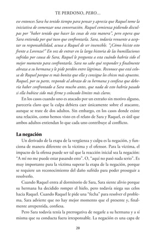 20
TE PERDONO, PERO…
ese entonces Sara ha tenido tiempo para pensar y aprecia que Raquel tome la
iniciativa de comenzar una conversación. Raquel comienza pidiendo discul-
pas por “haber tenido que hacer las cosas de esta manera”, pero espera que
Sara entienda por qué tuvo que confrontarla. Sara, todavía renuente a acep-
tar su responsabilidad, acusa a Raquel de ser insensible. “¿Cómo hiciste esto
frente a Lorenzo?” En vez de entrar en la larga historia de las humillaciones
sufridas por causa de Sara, Raquel le pregunta a esta cuándo habría sido el
mejor momento para confrontarla. Sara no sabe qué responder y finalmente
abraza a su hermana y le pide perdón entre lágrimas. Reconoce que está celo-
sa de Raquel porque es más bonita que ella y consigue los chicos más apuestos.
Raquel, por su parte, responde al abrazo de su hermana y confiesa que debe-
ría haber confrontado a Sara mucho antes, que nada de esto habría pasado
si ella hubiese sido más firme y colocado límites más claros.
En los casos cuando uno es atacado por un extraño sin motivo alguno,
parecería claro que la culpa debiera caer únicamente sobre el atacante,
aunque se trate de dos adultos. Sin embargo, en los casos donde existe
una relación, como hemos visto en el relato de Sara y Raquel, es útil que
ambos adultos entiendan lo que cada uno contribuye al conflicto.
La negación
Un derivado de la etapa de la vergüenza y culpa es la negación, y fun-
ciona de manera diferente en la víctima y el ofensor. Para la víctima, el
impacto de la ofensa puede ser tal que la reacción inicial sea la negación:
“A mí no me puede estar pasando esto”. O, “aquí no pasó nada serio”. Es
muy importante para la víctima superar la etapa de la negación, porque
se requiere un reconocimiento del daño sufrido para poder proseguir a
resolverlo.
Cuando Raquel entra al dormitorio de Sara, Sara siente alivio porque
su hermana ha decidido romper el hielo, pero todavía niega sus celos
hacia Raquel. Cuando Raquel le pide una “fecha” para resolver el proble-
ma, Sara advierte que no hay mejor momento que el presente y, final-
mente arrepentida, confiesa.
Pero Sara todavía tenía la prerrogativa de negarle a su hermana y a sí
misma que su conducta fuera irresponsable. La negación es una capa de
 