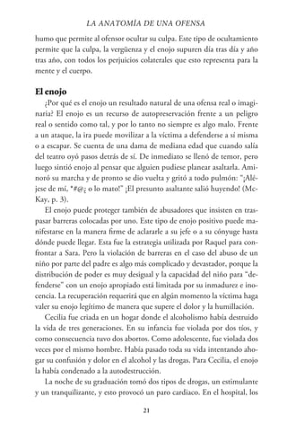 21
humo que permite al ofensor ocultar su culpa. Este tipo de ocultamiento
permite que la culpa, la vergüenza y el enojo supuren día tras día y año
tras año, con todos los perjuicios colaterales que esto representa para la
mente y el cuerpo.
El enojo
¿Por qué es el enojo un resultado natural de una ofensa real o imagi-
naria? El enojo es un recurso de autopreservación frente a un peligro
real o sentido como tal, y por lo tanto no siempre es algo malo. Frente
a un ataque, la ira puede movilizar a la víctima a defenderse a sí misma
o a escapar. Se cuenta de una dama de mediana edad que cuando salía
del teatro oyó pasos detrás de sí. De inmediato se llenó de temor, pero
luego sintió enojo al pensar que alguien pudiese planear asaltarla. Ami-
noró su marcha y de pronto se dio vuelta y gritó a todo pulmón: “¡Alé-
jese de mí, *#@¿ o lo mato!” ¡El presunto asaltante salió huyendo! (Mc-
Kay, p. 3).
El enojo puede proteger también de abusadores que insisten en tras-
pasar barreras colocadas por uno. Este tipo de enojo positivo puede ma-
nifestarse en la manera firme de aclararle a su jefe o a su cónyuge hasta
dónde puede llegar. Esta fue la estrategia utilizada por Raquel para con-
frontar a Sara. Pero la violación de barreras en el caso del abuso de un
niño por parte del padre es algo más complicado y devastador, porque la
distribución de poder es muy desigual y la capacidad del niño para “de-
fenderse” con un enojo apropiado está limitada por su inmadurez e ino-
cencia. La recuperación requerirá que en algún momento la víctima haga
valer su enojo legítimo de manera que supere el dolor y la humillación.
Cecilia fue criada en un hogar donde el alcoholismo había destruido
la vida de tres generaciones. En su infancia fue violada por dos tíos, y
como consecuencia tuvo dos abortos. Como adolescente, fue violada dos
veces por el mismo hombre. Había pasado toda su vida intentando aho-
gar su confusión y dolor en el alcohol y las drogas. Para Cecilia, el enojo
la había condenado a la autodestrucción.
La noche de su graduación tomó dos tipos de drogas, un estimulante
y un tranquilizante, y esto provocó un paro cardiaco. En el hospital, los
LA ANATOMİA DE UNA OFENSA
 