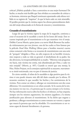 23
críticas? ¿Habría ayudado a Sara a convertirse en una mejor hermana? De
hecho, es mucho más factible que Sara olvidara su costumbre de criticar a
su hermana, mientras que Raquel continuara apuntando cada ofensa reci-
bida en su registro de “inquinas”, lo que la haría cada vez más miserable.
El perdón permite que la víctima supere los efectos potencialmente dañi-
nos del enojo almacenado en la forma de rencores y resentimientos.
Creando el resentimiento
Luego de que la víctima supera la etapa de la negación, comienza a
crear el recuento de lo sucedido a través de los lentes del enojo. Este re-
cuento inspirado por el resentimiento es lo que mantiene vivo el enojo.
Debbie Cuevas Morris, quien junto a su novio Mark Brewster fue asalta-
da violentamente por tres jóvenes, uno de los cuales se hizo famoso por
la película Dead Man Walking (Abran paso a hombre muerto) cuenta
cómo comenzó a dar forma a su recuento de resentimiento con una serie
de “porqués” dirigidos a Dios, no sólo respecto de su horrible vivencia,
sino respecto a toda su vida en general: el alcoholismo de su padre, los
dos divorcios, la irresponsabilidad de su madre. “Mientras más preguntas
me hacía, más víctima me sentía, más abandonada por Dios, y cada vez
más enojada” (Morris, p. 107). Cuando se enteró que una monja, la
Hna. Helen Prejean, era la consejera espiritual de su atacante, nuevamen-
te se sintió traicionada, esta vez por el sistema de justicia.
En cierto sentido, el relato de lo sucedido es algo positivo para la víc-
tima si esta puede situarse más allá del daño causado por la ofensa. El
recuento contiene lo que sucedió: los hechos y los sentimientos de la
víctima. Pero contar un relato y albergar un resentimiento son dos cosas
diferentes. Un resentimiento es un relato atorado. Se lo cuenta de la mis-
ma manera vez tras vez, y la persona que lo cuenta siempre es la víctima.
No hay información nueva sobre los hechos o el ofensor, no hay empatía;
siempre son los mismos argumentos, los mismos jugadores y la misma
justificación para aferrarse al resentimiento. Se ha dicho que negarse a
perdonar y albergar resentimientos es como tomarse un veneno y esperar
que muera la persona que nos ha ofendido. Un resentimiento es un ve-
neno capaz de destruir literalmente a la persona.
LA ANATOMİA DE UNA OFENSA
 