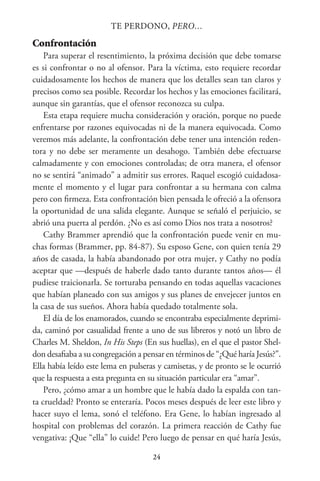 24
TE PERDONO, PERO…
Confrontación
Para superar el resentimiento, la próxima decisión que debe tomarse
es si confrontar o no al ofensor. Para la víctima, esto requiere recordar
cuidadosamente los hechos de manera que los detalles sean tan claros y
precisos como sea posible. Recordar los hechos y las emociones facilitará,
aunque sin garantías, que el ofensor reconozca su culpa.
Esta etapa requiere mucha consideración y oración, porque no puede
enfrentarse por razones equivocadas ni de la manera equivocada. Como
veremos más adelante, la confrontación debe tener una intención reden-
tora y no debe ser meramente un desahogo. También debe efectuarse
calmadamente y con emociones controladas; de otra manera, el ofensor
no se sentirá “animado” a admitir sus errores. Raquel escogió cuidadosa-
mente el momento y el lugar para confrontar a su hermana con calma
pero con firmeza. Esta confrontación bien pensada le ofreció a la ofensora
la oportunidad de una salida elegante. Aunque se señaló el perjuicio, se
abrió una puerta al perdón. ¿No es así como Dios nos trata a nosotros?
Cathy Brammer aprendió que la confrontación puede venir en mu-
chas formas (Brammer, pp. 84-87). Su esposo Gene, con quien tenía 29
años de casada, la había abandonado por otra mujer, y Cathy no podía
aceptar que —después de haberle dado tanto durante tantos años— él
pudiese traicionarla. Se torturaba pensando en todas aquellas vacaciones
que habían planeado con sus amigos y sus planes de envejecer juntos en
la casa de sus sueños. Ahora había quedado totalmente sola.
El día de los enamorados, cuando se encontraba especialmente deprimi-
da, caminó por casualidad frente a uno de sus libreros y notó un libro de
Charles M. Sheldon, In His Steps (En sus huellas), en el que el pastor Shel-
don desafiaba a su congregación a pensar en términos de “¿Qué haría Jesús?”.
Ella había leído este lema en pulseras y camisetas, y de pronto se le ocurrió
que la respuesta a esta pregunta en su situación particular era “amar”.
Pero, ¿cómo amar a un hombre que le había dado la espalda con tan-
ta crueldad? Pronto se enteraría. Pocos meses después de leer este libro y
hacer suyo el lema, sonó el teléfono. Era Gene, lo habían ingresado al
hospital con problemas del corazón. La primera reacción de Cathy fue
vengativa: ¡Que “ella” lo cuide! Pero luego de pensar en qué haría Jesús,
 