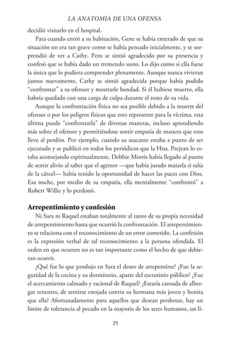 25
decidió visitarlo en el hospital.
Para cuando entró a su habitación, Gene se había enterado de que su
situación no era tan grave como se había pensado inicialmente, y se sor-
prendió de ver a Cathy. Pero se sintió agradecido por su presencia y
confesó que se había dado un tremendo susto. Lo dijo como si ella fuese
la única que lo pudiera comprender plenamente. Aunque nunca vivieran
juntos nuevamente, Cathy se sintió agradecida porque había podido
“confrontar” a su ofensor y mostrarle bondad. Si él hubiese muerto, ella
habría quedado con una carga de culpa durante el resto de su vida.
Aunque la confrontación física no sea posible debido a la muerte del
ofensor o por los peligros físicos que esto represente para la víctima, esta
última puede “confrontarla” de diversas maneras, incluso aprendiendo
más sobre el ofensor y permitiéndose sentir empatía de manera que esto
lleve al perdón. Por ejemplo, cuando su atacante estaba a punto de ser
ejecutado y se publicó en todos los periódicos que la Hna. Prejean lo es-
taba aconsejando espiritualmente, Debbie Morris había llegado al punto
de sentir alivio al saber que el agresor —que había jurado matarla si salía
de la cárcel— había tenido la oportunidad de hacer las paces con Dios.
Esa noche, por medio de su empatía, ella mentalmente “confrontó” a
Robert Willie y lo perdonó.
Arrepentimiento y confesión
Ni Sara ni Raquel estaban totalmente al tanto de su propia necesidad
de arrepentimiento hasta que ocurrió la confrontación. El arrepentimien-
to se relaciona con el reconocimiento de un error cometido. La confesión
es la expresión verbal de tal reconocimiento a la persona ofendida. El
orden en que ocurren no es tan importante como el hecho de que debie-
ran ocurrir.
¿Qué fue lo que produjo en Sara el deseo de arrepentirse? ¿Fue la se-
guridad de la cocina y su dormitorio, aparte del escrutinio público? ¿Fue
el acercamiento calmado y racional de Raquel? ¿Estaría cansada de alber-
gar rencores, de sentirse enojada contra su hermana más joven y bonita
que ella? Afortunadamente para aquellos que desean perdonar, hay un
límite de tolerancia al pecado en la mayoría de los seres humanos, un lí-
LA ANATOMİA DE UNA OFENSA
 