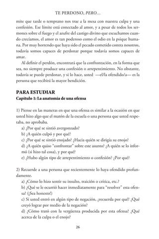 26
TE PERDONO, PERO…
mite que tarde o temprano nos trae a la mesa con nuestra culpa y una
confesión. Ese límite está conectado al amor, y a pesar de todos los ser-
mones sobre el fuego y el azufre del castigo divino que escuchamos cuan-
do crecíamos, el amor es tan poderoso como el odio en la psique huma-
na. Por muy horrendo que haya sido el pecado cometido contra nosotros,
todavía somos capaces de perdonar porque todavía somos capaces de
amar.
Al definir el perdón, encontrará que la confrontación, en la forma que
sea, no siempre produce una confesión o arrepentimiento. No obstante,
todavía se puede perdonar, y si lo hace, usted —el/la ofendido/a— es la
persona que recibirá la mayor bendición.
PARA ESTUDIAR
Capítulo 1: La anatomía de una ofensa
1) Piense en las maneras en que una ofensa es similar a la ocasión en que
usted hizo algo que el matón de la escuela o una persona que usted respe-
taba, no aprobaba.
a) ¿Por qué se sintió avergonzado?
b) ¿A quién culpó y por qué?
c) ¿Por qué se sintió enojado? ¿Hacia quién se dirigía su enojo?
d) ¿A quién quiso “confrontar” sobre este asunto? ¿A quién se lo infor-
mó (si hizo tal cosa), y por qué?
e) ¿Hubo algún tipo de arrepentimiento o confesión? ¿Por qué?
2) Recuerde a una persona que recientemente lo haya ofendido profun-
damente.
a) ¿Cómo lo hizo sentir su insulto, traición o crítica, etc.?
b) ¿Qué se le ocurrió hacer inmediatamente para “resolver” esta ofen-
sa? (¡Sea honesto!)
c) Si usted entró en algún tipo de negación, ¿recuerda por qué? ¿Qué
creyó lograr por medio de la negación?
d) ¿Cómo trató con la vergüenza producida por esta ofensa? ¿Qué
acerca de la culpa o el enojo?
 