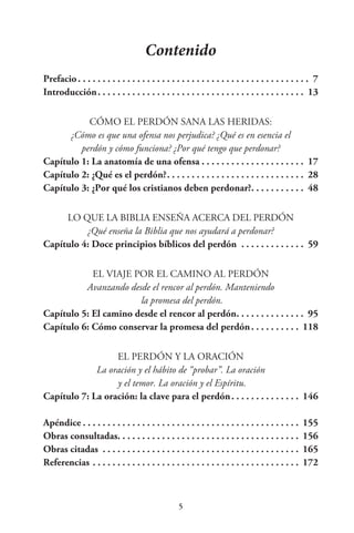 Contenido
Prefacio. .  .  .  .  .  .  .  .  .  .  .  .  .  .  .  .  .  .  .  .  .  .  .  .  .  .  .  .  .  .  .  .  .  .  .  .  .  .  .  .  .  .  .  .  .  .  . 7
Introducción. .  .  .  .  .  .  .  .  .  .  .  .  .  .  .  .  .  .  .  .  .  .  .  .  .  .  .  .  .  .  .  .  .  .  .  .  .  .  .  .  .  . 13
CÓMO EL PERDÓN SANA LAS HERIDAS:
¿Cómo es que una ofensa nos perjudica? ¿Qué es en esencia el
perdón y cómo funciona? ¿Por qué tengo que perdonar?
Capítulo 1: La anatomía de una ofensa. .  .  .  .  .  .  .  .  .  .  .  .  .  .  .  .  .  .  .  .  . 17
Capítulo 2: ¿Qué es el perdón?. .  .  .  .  .  .  .  .  .  .  .  .  .  .  .  .  .  .  .  .  .  .  .  .  .  .  .  . 28
Capítulo 3: ¿Por qué los cristianos deben perdonar?. .  .  .  .  .  .  .  .  .  .  . 48
LO QUE LA BIBLIA ENSEÑA ACERCA DEL PERDÓN
¿Qué enseña la Biblia que nos ayudará a perdonar?
Capítulo 4: Doce principios bíblicos del perdón . .  .  .  .  .  .  .  .  .  .  .  .  . 59
EL VIAJE POR EL CAMINO AL PERDÓN
Avanzando desde el rencor al perdón. Manteniendo
la promesa del perdón.
Capítulo 5: El camino desde el rencor al perdón. .  .  .  .  .  .  .  .  .  .  .  .  .  . 95
Capítulo 6: Cómo conservar la promesa del perdón. .  .  .  .  .  .  .  .  .  . 118
EL PERDÓN Y LA ORACIÓN
La oración y el hábito de “probar”. La oración
y el temor. La oración y el Espíritu.
Capítulo 7: La oración: la clave para el perdón. .  .  .  .  .  .  .  .  .  .  .  .  .  . 146
Apéndice. .  .  .  .  .  .  .  .  .  .  .  .  .  .  .  .  .  .  .  .  .  .  .  .  .  .  .  .  .  .  .  .  .  .  .  .  .  .  .  .  .  .  .  . 155
Obras consultadas. .  .  .  .  .  .  .  .  .  .  .  .  .  .  .  .  .  .  .  .  .  .  .  .  .  .  .  .  .  .  .  .  .  .  .  .  . 156
Obras citadas . .  .  .  .  .  .  .  .  .  .  .  .  .  .  .  .  .  .  .  .  .  .  .  .  .  .  .  .  .  .  .  .  .  .  .  .  .  .  .  . 165
Referencias. .  .  .  .  .  .  .  .  .  .  .  .  .  .  .  .  .  .  .  .  .  .  .  .  .  .  .  .  .  .  .  .  .  .  .  .  .  .  .  .  .  . 172
 