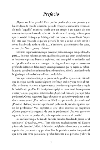 Prefacio
¿Alguna vez le ha pasado? Cree que ha perdonado a una persona y se
ha olvidado de toda la situación, pero de repente se encuentra recordan-
do todo “aquello” mientras charla con un amigo o en alguno de esos
momentos espontáneos de reflexión. Se siente mal consigo mismo por-
que en verdad creía que ya había ganado esa victoria. Pero allí está “aque-
llo” otra vez: recuerda lo que esa persona le hizo y cómo lo hizo sentir y
cómo ha afectado toda su vida y… Y entonces, para empeorar las cosas,
se acuerda: Pero… ¡yo soy cristiano!
Este libro es para cristianos que necesitan perdonar o que han perdonado,
pero… En otras palabras, es para aquellos cristianos que creen que el perdón
es importante para su bienestar espiritual, pero que quizá no entienden qué
es el perdón realmente y no consiguen de ninguna forma superar una ofensa
profunda: la traición del cónyuge, un amigo cercano que ha dejadodehablar-
le, un tío que abusó sexualmente de usted cuando era niño/a, un miembro de
la iglesia que le ha robado un dinero que le debía.
Para que usted mantenga su promesa de perdón, ayudará si entiende
qué es lo que sucede cuando alguien le ofende; qué es y qué no es el per-
dón; y cómo se relaciona a algunos temas que tienen que preceder o seguir
la decisión del perdón. En las siguientes páginas encontrará las respuestas
a estas y a otras preguntas relacionadas: ¿Qué es el perdón? ¿Por qué debo
perdonar? ¿Cómo hago para llegar al punto en que quiero perdonar o per-
donar nuevamente? ¿Por qué es tan difícil recuperarse de ciertas ofensas?
¿Puede el olvido ayudarme a perdonar? ¿Si busco la justicia, significa que
no he perdonado? Más importante, este libro contesta las preguntas:
¿Cómo puedo estar seguro/a de que he perdonado? Una vez que estoy
seguro/a de que he perdonado, ¿cómo puedo conservar el perdón?
Los encuentros que he tenido durante casi dos décadas de presentar el
seminario “Te perdono, pero…” han sido una revelación para mí. Dentro
y fuera de Estados Unidos, hablando con iglesias adventistas y en retiros
espirituales para mujeres y para familias, he podido apreciar la capacidad
que tiene este tema para afectar profundamente a las personas y abrir la
 