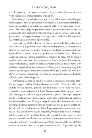 10
TE PERDONO, PERO…
vía el regalo, no con sólo ayudarme a alcanzar mis objetivos, sino en
verlo verdadera y profundamente feliz, al fin.
Sin embargo, yo todavía sentía que él me debía una explicación por
todos aquellos años de abandono. Ciertamente, él tuvo una niñez difícil,
en la que ayudaba a su madre a ganarse la vida en su tierra natal, Vene-
zuela. Me sentía culpable por mencionar el pasado cuando él estaba tan
plenamente feliz, probablemente por primera vez en la vida. Pero yo ar-
gumentaba conmigo misma que si no lograba extraerle una disculpa aho-
ra, perdería para siempre la oportunidad.
Una tarde agradable, después de haber orado, subí las gradas hasta
donde mamá y papá estaban sentados en su dormitorio, y empezamos a
charlar acerca de esto y aquello, hasta que al fin logré expresar cuánto me
había dolido el nunca tener a mi padre cerca mientras crecía. Mamá se
quedó en silencio, y ambas esperamos la reacción de papá. Por un tiempo
no dijo nada, pero noté cómo se ensombrecía su semblante. Entonces me
atacó verbalmente: ¿Acaso no había trabajado suficiente por sus hijos, y no
habíamos disfrutado de una educación cristiana gracias a que él se rompía la
espalda y cuán ingrata era yo precisamente ahora que él estaba allí para ayu-
darme a terminar el doctorado? Sin decir ni una palabra más, me levanté,
salí del cuarto y bajé las gradas.
Extrañamente, para mí resultó catártico el escuchar a mi padre deta-
llar sus propias heridas relacionadas con su familia. Nunca se había per-
mitido ser tan honesto, pero eso no disminuía el dolor que me causó.
Terminé yendo a mi oficina a llorar. No recuerdo cuánto tiempo estuve
allí, hasta que escuché un toque tímido en la puerta. Era papá, pregun-
tando si podía entrar. Cuando entró, vi sus ojos enrojecidos: él también
había estado llorando. Creo que mi padre nunca había reconocido cuán
profundamente su resentimiento no resuelto contra su propio padre ha-
bía afectado su relación con sus hijos. Estoy convencida que mamá, sen-
tada a solas con él en ese cuarto espacioso, bañado en la luz del sol tropi-
cal, le ayudó a ver lo que había hecho a lo largo de los años y que no sólo
yo, sino también mis hermanos teníamos razones para sentirnos decep-
cionados. Me paré y nos abrazamos por largo rato, dejando que el dolor
mutuo de tantos años rodara por nuestras mejillas. Papá sólo lograba
 