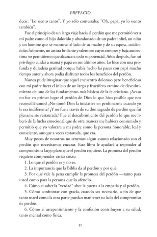 11
PREFACIO
decir: “Lo siento tanto”. Y yo sólo contestaba: “Oh, papá, yo lo siento
también”.
Fue el principio de un largo viaje hacia el perdón que me permitió ver a
mi padre como el hijo dolorido y abandonado de un padre infiel, un niño
y un hombre que se mantuvo al lado de su madre y de su esposa, cuidán-
dolas fielmente, un artista brillante y talentoso cuyos temores y baja autoes-
tima no permitieron que alcanzara todo su potencial. Años después, fue mi
privilegio cuidar a mamá y papá en sus últimos años. Lo hice con una pro-
funda y duradera gratitud porque había hecho las paces con papá mucho
tiempo antes y ahora podía disfrutar todos los beneficios del perdón.
Nunca pude imaginar que aquel encuentro doloroso pero beneficioso
con mi padre fuera el inicio de un largo y fructífero camino de descubri-
miento de uno de los fundamentos más básicos de la fe cristiana. ¿Acaso
no fue en primer lugar el perdón de Dios lo que hizo posible que nos
reconciliáramos? ¿No tomó Dios la iniciativa en perdonarme cuando yo
le era indiferente? ¿Y no fue a través de su don sagrado de perdón que fui
plenamente restaurada? Fue el descubrimiento del perdón lo que me li-
beró de la lucha emocional que de otra manera me hubiera consumido y
permitió que yo valorara a mi padre como la persona honorable, leal y
consciente, aunque a veces testaruda, que era.
Muy pocos de nosotros no tenemos algún asunto relacionado con el
perdón que necesitamos encarar. Este libro le ayudará a responder al
compromiso a largo plazo que el perdón requiere. La promesa del perdón
requiere comprender varias cosas:
1. Lo que el perdón es y no es.
2. La importancia que la Biblia da al perdón y por qué.
3. Por qué vale la pena cumplir la promesa del perdón —tanto para
usted como para la persona que lo ofendió.
4. Cómo el saber la “verdad” abre la puerta a la empatía y al perdón.
5. Cómo confrontar con gracia, cuando sea necesario, a fin de que
tanto usted como la otra parte puedan mantener su lado del compromiso
de perdón.
6. Cómo el arrepentimiento y la confesión contribuyen a su salud,
tanto mental como física.
 