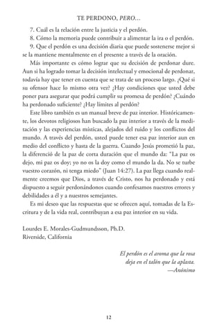 12
TE PERDONO, PERO…
7. Cuál es la relación entre la justicia y el perdón.
8. Cómo la memoria puede contribuir a alimentar la ira o el perdón.
9. Que el perdón es una decisión diaria que puede sostenerse mejor si
se la mantiene mentalmente en el presente a través de la oración.
Más importante es cómo lograr que su decisión de perdonar dure.
Aun si ha logrado tomar la decisión intelectual y emocional de perdonar,
todavía hay que tener en cuenta que se trata de un proceso largo. ¿Qué si
su ofensor hace lo mismo otra vez? ¿Hay condiciones que usted debe
poner para asegurar que podrá cumplir su promesa de perdón? ¿Cuándo
ha perdonado suficiente? ¿Hay límites al perdón?
Este libro también es un manual breve de paz interior. Históricamen-
te, los devotos religiosos han buscado la paz interior a través de la medi-
tación y las experiencias místicas, alejados del ruido y los conflictos del
mundo. A través del perdón, usted puede tener esa paz interior aun en
medio del conflicto y hasta de la guerra. Cuando Jesús prometió la paz,
la diferenció de la paz de corta duración que el mundo da: “La paz os
dejo, mi paz os doy; yo no os la doy como el mundo la da. No se turbe
vuestro corazón, ni tenga miedo” (Juan 14:27). La paz llega cuando real-
mente creemos que Dios, a través de Cristo, nos ha perdonado y está
dispuesto a seguir perdonándonos cuando confesamos nuestros errores y
debilidades a él y a nuestros semejantes.
Es mi deseo que las respuestas que se ofrecen aquí, tomadas de la Es-
critura y de la vida real, contribuyan a esa paz interior en su vida.
Lourdes E. Morales-Gudmundsson, Ph.D.
Riverside, California
El perdón es el aroma que la rosa
deja en el talón que la aplasta.
—Anónimo
 