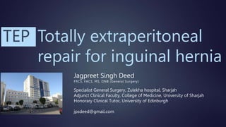 Totally extraperitoneal
repair for inguinal hernia
Jagpreet Singh Deed
FRCS, FACS, MS, DNB (General Surgery)
Specialist General Surgery, Zulekha hospital, Sharjah
Adjunct Clinical Faculty, College of Medicine, University of Sharjah
Honorary Clinical Tutor, University of Edinburgh
jpsdeed@gmail.com
TEP
 