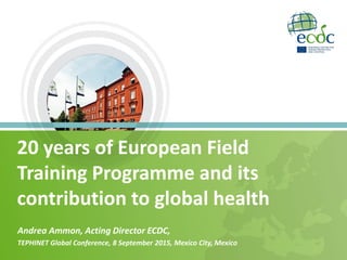 20 years of European Field
Training Programme and its
contribution to global health
Andrea Ammon, Acting Director ECDC,
TEPHINET Global Conference, 8 September 2015, Mexico City, Mexico
 