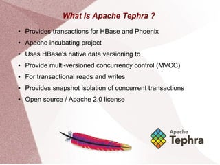 What Is Apache Tephra ?
● Provides transactions for HBase and Phoenix
● Apache incubating project
● Uses HBase's native data versioning to
● Provide multi-versioned concurrency control (MVCC)
● For transactional reads and writes
● Provides snapshot isolation of concurrent transactions
● Open source / Apache 2.0 license
 