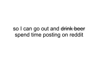 so I can go out and drink beer
 spend time posting on reddit
 