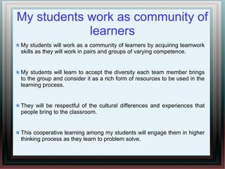 My students work as community of
learners
My students will work as a community of learners by acquiring teamwork
skills as they will work in pairs and groups of varying competence.
My students will learn to accept the diversity each team member brings
to the group and consider it as a rich form of resources to be used in the
learning process.
They will be respectful of the cultural differences and experiences that
people bring to the classroom.
This cooperative learning among my students will engage them in higher
thinking process as they learn to problem solve.
 
