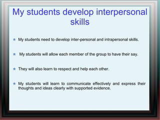 My students develop interpersonal
skills
My students need to develop inter-personal and intrapersonal skills.
My students will allow each member of the group to have their say.
They will also learn to respect and help each other.
My students will learn to communicate effectively and express their
thoughts and ideas clearly with supported evidence.
 
