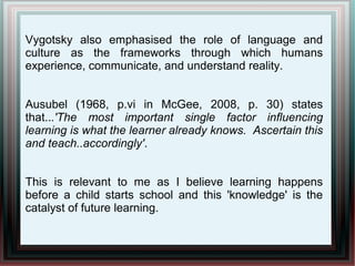 Vygotsky also emphasised the role of language and
culture as the frameworks through which humans
experience, communicate, and understand reality.
Ausubel (1968, p.vi in McGee, 2008, p. 30) states
that...'The most important single factor influencing
learning is what the learner already knows. Ascertain this
and teach..accordingly'.
This is relevant to me as I believe learning happens
before a child starts school and this 'knowledge' is the
catalyst of future learning.
 