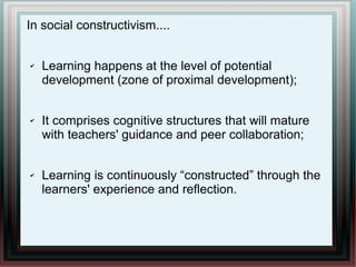 In social constructivism....
✔ Learning happens at the level of potential
development (zone of proximal development);
✔ It comprises cognitive structures that will mature
with teachers' guidance and peer collaboration;
✔ Learning is continuously “constructed” through the
learners' experience and reflection.
 