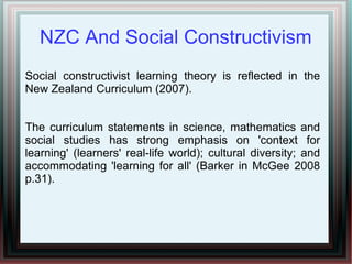 NZC And Social Constructivism
Social constructivist learning theory is reflected in the
New Zealand Curriculum (2007).
The curriculum statements in science, mathematics and
social studies has strong emphasis on 'context for
learning' (learners' real-life world); cultural diversity; and
accommodating 'learning for all' (Barker in McGee 2008
p.31).
 