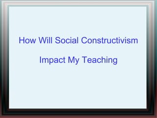 How Will Social Constructivism
Impact My Teaching
 