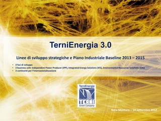 STRATEGIC PLAN 2011-2013
                                                                      Milan –28 February 2011




                                   TerniEnergia 3.0
   Linee di sviluppo strategiche e Piano Industriale Baseline 2013 – 2015
• 3 fasi di sviluppo
• 3 business unit: Independent Power Producer (IPP), Integrated Energy Solutions (IES), Environmental Resources Solutions (ERS)
• 3 continenti per l’internazionalizzazione




                                           TerniEnergia
                                  Erbusco (BS)– March 2012
                                                                                              Nera Montoro – 14 settembre 2012
 