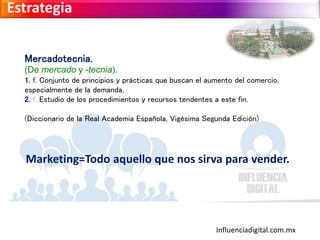 Influenciadigital.com.mx
Estrategia
Mercadotecnia.
(De mercado y -tecnia).
1. f. Conjunto de principios y prácticas que buscan el aumento del comercio,
especialmente de la demanda.
2. f. Estudio de los procedimientos y recursos tendentes a este fin.
(Diccionario de la Real Academia Española, Vigésima Segunda Edición)
Marketing=Todo aquello que nos sirva para vender.
 