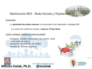 Influenciadigital.com.mxMoises Cielak, Ph.D. @mcielak
@mcielak www.influenciadigital.com.mx
Optimización SEO – Redes Sociales y Popularidad
Popularidad
§
§
La generación de enlaces externos es la principal y más importante estrategia SEO
Los enlaces de calidad nos ayudan a mejorar el Page Rank
¿Cómo conseguir enlaces entrantes de calidad?
§
§
§
§
Directorios temático relacionados con nuestro sector
Intercambio de enlaces
Generación de contenido de calidad
Distribución de notas de prensa
 