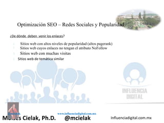 Influenciadigital.com.mxMoises Cielak, Ph.D. @mcielak
@mcielak www.influenciadigital.com.mx
Optimización SEO – Redes Sociales y Popularidad
¿De dónde deben venir los enlaces?
§
§
§
§
Sitios web con altos niveles de popularidad (altos pagerank)
Sitios web cuyos enlaces no tengan el atributo NoFollow
Sitios web con muchas visitas
Sitios web de temática similar
 
