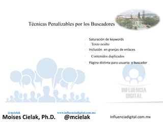 Influenciadigital.com.mxMoises Cielak, Ph.D. @mcielak
@mcielak www.influenciadigital.com.mx
Técnicas Penalizables por los Buscadores
§
§
§
§
§
Saturación de keywords
Texto oculto
Inclusión en granjas de enlaces
Contenidos duplicados
Página distinta para usuario y buscador
 
