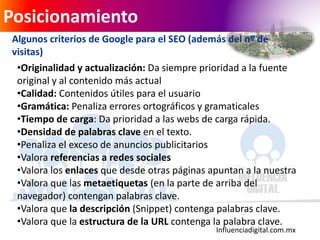 Influenciadigital.com.mx
Posicionamiento
Algunos criterios de Google para el SEO (además del nº de
visitas)
•Originalidad y actualización: Da siempre prioridad a la fuente
original y al contenido más actual
•Calidad: Contenidos útiles para el usuario
•Gramática: Penaliza errores ortográficos y gramaticales
•Tiempo de carga: Da prioridad a las webs de carga rápida.
•Densidad de palabras clave en el texto.
•Penaliza el exceso de anuncios publicitarios
•Valora referencias a redes sociales
•Valora los enlaces que desde otras páginas apuntan a la nuestra
•Valora que las metaetiquetas (en la parte de arriba del
navegador) contengan palabras clave.
•Valora que la descripción (Snippet) contenga palabras clave.
•Valora que la estructura de la URL contenga la palabra clave.
 