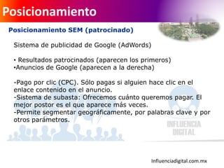 Influenciadigital.com.mx
Posicionamiento
Posicionamiento SEM (patrocinado)
Sistema de publicidad de Google (AdWords)
• Resultados patrocinados (aparecen los primeros)
•Anuncios de Google (aparecen a la derecha)
-Pago por clic (CPC). Sólo pagas si alguien hace clic en el
enlace contenido en el anuncio.
-Sistema de subasta: Ofrecemos cuánto queremos pagar. El
mejor postor es el que aparece más veces.
-Permite segmentar geográficamente, por palabras clave y por
otros parámetros.
 