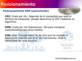 Influenciadigital.com.mx
Posicionamiento
Posicionamiento SEM (patrocinado)
CPC: Coste por clic. Depende de lo competido que esté el
término de búsqueda. Google determina el CPC mediante un
algoritmo.
CPM: Coste por mil impresiones. Útil para comparar
coste/beneficio con otros medios.
CTR: Click Through Rate: % de clics que ha recibido el
anuncio en relación con el nº de impresiones. Mide la
efectividad de cada anuncio.
 