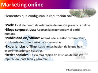 Influenciadigital.com.mx
Marketing online
Elementos que configuran la reputación online.
•Web: Es el elemento de referencia de nuestra presencia online.
•Blogs corporativos: Aportan la experiencia y el perfil
humano.
•Publicidad on/offline: Además de su valor comunicativo,
son fuente de comentarios de especialistas.
•Experiencias offline: Los clientes hablan de lo que han
experimentado con nosotros.
•Redes sociales: La vía más rápida de difusión de nuestra
reputación (para bien y para mal)
 