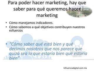 Influenciadigital.com.mx
Para poder hacer marketing, hay que
saber para qué queremos hacer
marketing
• Cómo manejamos indicadores.
• Cómo sabemos a qué objetivos contribuyen nuestros
esfuerzos
• “Cómo saber qué está bien y qué
decimos nosotros que nos parece que
quizá sea lo que estaría bien que estaría
bien”
 