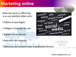 Influenciadigital.com.mx
Marketing online
Cada red social es diferente,
y su uso también debe serlo:
• Público al que llegan.
• Códigos y lenguaje de uso.
• Rapidez en la difusión.
• Extensión del mensaje.
• Tolerancia del usuario hacia la publicidad directa.
 