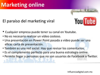 Influenciadigital.com.mx
Marketing online
El paraíso del marketing viral
• Cualquier empresa puede tener su canal en Youtube.
• No es necesario realizar un vídeo costoso.
• Una presentación en Power Point pasada a vídeo puede ser una
eficaz carta de presentación.
• También es una red social. Hay que revisar los comentarios.
• Es el complemento perfecto para una buena estrategia online.
• Permite llegar a personas que no son usuarios de Facebook o Twitter.
 