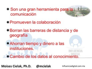 Influenciadigital.com.mxMoises Cielak, Ph.D. @mcielak
Son una gran herramienta para la
comunicación
Promueven la colaboración
Borran las barreras de distancia y de
geografía
Ahorran tiempo y dinero a las
instituciones.
Cambio de los datos al conocimiento.
 