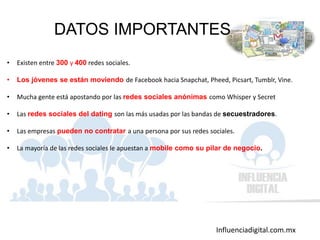 Influenciadigital.com.mx
DATOS IMPORTANTES
• Existen entre 300 y 400 redes sociales.
• Los jóvenes se están moviendo de Facebook hacia Snapchat, Pheed, Picsart, Tumblr, Vine.
• Mucha gente está apostando por las redes sociales anónimas como Whisper y Secret
• Las redes sociales del dating son las más usadas por las bandas de secuestradores.
• Las empresas pueden no contratar a una persona por sus redes sociales.
• La mayoría de las redes sociales le apuestan a mobile como su pilar de negocio.
 