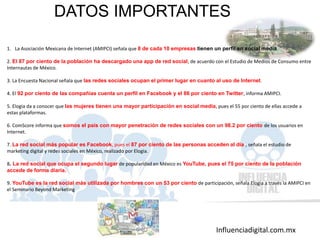 Influenciadigital.com.mx
DATOS IMPORTANTES
1. La Asociación Mexicana de Internet (AMIPCI) señala que 8 de cada 10 empresas tienen un perfil en social media.
2. El 87 por ciento de la población ha descargado una app de red social, de acuerdo con el Estudio de Medios de Consumo entre
Internautas de México.
3. La Encuesta Nacional señala que las redes sociales ocupan el primer lugar en cuanto al uso de Internet.
4. El 92 por ciento de las compañías cuenta un perfil en Facebook y el 86 por ciento en Twitter, informa AMIPCI.
5. Elogia da a conocer que las mujeres tienen una mayor participación en social media, pues el 55 por ciento de ellas accede a
estas plataformas.
6. ComScore informa que somos el país con mayor penetración de redes sociales con un 98.2 por ciento de los usuarios en
Internet.
7. La red social más popular es Facebook, pues el 87 por ciento de las personas acceden al día , señala el estudio de
marketing digital y redes sociales en México, realizado por Elogia.
8. La red social que ocupa el segundo lugar de popularidad en México es YouTube, pues el 75 por ciento de la población
accede de forma diaria.
9. YouTube es la red social más utilizada por hombres con un 53 por ciento de participación, señala Elogia a través la AMIPCI en
el Seminario Beyond Marketing
 