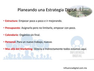 Influenciadigital.com.mx
• Estructura: Empezar poco a poco e ir mejorando.
• Presupuesto: Asignarlo pero no limitarlo, empezar con poco.
• Calendario: Orgánico sin final.
• Personal: Para un nuevo trabajo, nuevas
• Mas allá del Marketing: Directa o Indirectamente todos estamos aquí.
Planeando una Estrategia Digital
 