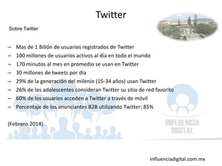Influenciadigital.com.mx
– Mas de 1 Billón de usuarios registrados de Twitter
– 100 millones de usuarios activos al día en todo el mundo
– 170 minutos al mes en promedio se usan en Twitter
– 30 millones de tweets por día
– 29% de la generación del milenio (15-34 años) usan Twitter
– 26% de los adolescentes consideran Twitter su sitio de red favorito
– 60% de los usuarios acceden a Twitter a través de móvil
– Porcentaje de los anunciantes B2B utilizando Twitter: 85%
(Febrero 2014)
Twitter
Sobre Twitter
 