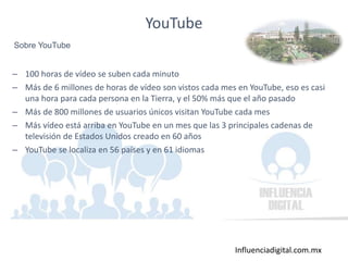 Influenciadigital.com.mx
– 100 horas de vídeo se suben cada minuto
– Más de 6 millones de horas de vídeo son vistos cada mes en YouTube, eso es casi
una hora para cada persona en la Tierra, y el 50% más que el año pasado
– Más de 800 millones de usuarios únicos visitan YouTube cada mes
– Más vídeo está arriba en YouTube en un mes que las 3 principales cadenas de
televisión de Estados Unidos creado en 60 años
– YouTube se localiza en 56 países y en 61 idiomas
YouTube
Sobre YouTube
 