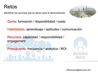 Influenciadigital.com.mx
Retos
Identificar los recursos que se tienen para la administración
Gente: formación / disponibilidad / costo
Habilidades: aprendizaje / aptitudes / comunicación
Recursos: capacidad / responsibilidad /
engagement
Presupuesto: frecuencia / analytics / ROI
 